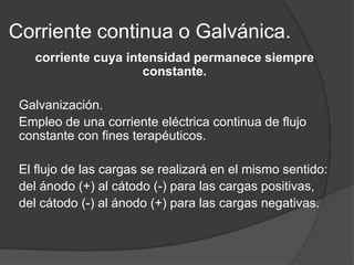 Corriente continua o Galvánica.
   corriente cuya intensidad permanece siempre
                     constante.

 Galvanización.
 Empleo de una corriente eléctrica continua de flujo
 constante con fines terapéuticos.

 El flujo de las cargas se realizará en el mismo sentido:
 del ánodo (+) al cátodo (-) para las cargas positivas,
 del cátodo (-) al ánodo (+) para las cargas negativas.
 