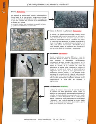 ¿Qué es el galvanizado por inmersión en caliente?
info@grupoh7.com ǀ www.cemesacr.com ǀ San José, Costa Rica.
9
Grumos (Rechazable):
Son depósitos de diversos tipos, formas y dimensiones que
forman parte de la capa de zinc. Los grumos se forman
cuando las impurezas del baño de zinc (lodos, óxidos, plomo),
se fijan en la superficie de la pieza con zinc en el momento de
su retirada de la bañera.
La presencia excesiva de grumos suele ser causa de rechazo,
ya que tienden a debilitar el recubrimiento.
Exceso de aluminio en galvanizado (Rechazable):
De acuerdo a las especificaciones ASTM A123 y A153, la tina
de galvanizado debe contener como mínimo un 98% de zinc
puro, el restante 2% serán aleaciones que se quedará a
criterio del galvanizador usar o no. Un aditivo muy común
es el aluminio, que ayuda con el acabado brillante de la
pieza, sin embargo, si no se controla su concentración en el
baño, puede generar marcas negras o descubiertas. Si son
zonas pequeñas pueden ser reparadas, pero si superan el
área permitida, deben ser rechazadas y reprocesadas.
Descamación (Rechazable):
Cuando revestimientos pesados (300 µm o más) se
desarrollan durante el proceso de galvanizado, puede dar
como resultado la descamación. Recubrimientos
excesivamente gruesos generan altas tensiones en la
interfaz del acero y hace que el recubrimiento de zinc se
separe en escamas de la superficie del acero. La
descamación se puede evitar reduciendo al mínimo el
tiempo de inmersión en la caldera de galvanización y la
refrigeración de las piezas de acero galvanizados tan
rápidamente como sea posible, y / o si es posible el uso de
una calidad de acero diferente. Si el área de la descamación
es pequeño, se puede reparar y luego aceptar, sin embargo,
si el área de la descamación es superior al permitido por las
especificaciones, la pieza debe ser rechazada y
regalvanizada.
Líneas de Oxido (Aceptable):
Las líneas de óxido son líneas suaves de color más claro en
la superficie del acero galvanizado creado cuando un
producto no se extrae de la caldera de galvanización a una
velocidad constante. La tasa inconsistente de retiro puede
ser debido a la forma del producto o de las condiciones de
drenaje. Las líneas de óxido se desvanecerán con el tiempo
y obedecen a una condición estética, no tienen ningún
efecto en el comportamiento contra la corrosión, y, por lo
tanto, no son una causa para el rechazo.
 
