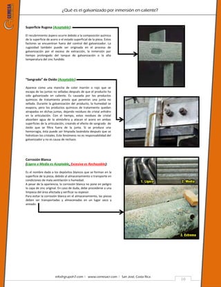 ¿Qué es el galvanizado por inmersión en caliente?
info@grupoh7.com ǀ www.cemesacr.com ǀ San José, Costa Rica.
10
Superficie Rugosa (Aceptable):
El recubrimiento áspero ocurre debido a la composición química
de la superficie de acero o el estado superficial de la pieza. Estos
factores se encuentran fuera del control del galvanizador. La
rugosidad también puede ser originada en el proceso de
galvanización por el exceso de extracción, la inmersión por
tiempo prolongado del tanque de galvanización o la alta
temperatura del zinc fundido.
“Sangrado” de Oxido (Aceptable):
Aparece como una mancha de color marrón o rojo que se
escapa de las juntas no selladas después de que el producto ha
sido galvanizado en caliente. Es causada por los productos
químicos de tratamiento previo que penetran una junta no
sellada. Durante la galvanización del producto, la humedad se
evapora, pero los productos químicos de tratamiento quedan
atrapados en dichas juntas, dejando residuos de cristal anhidro
en la articulación. Con el tiempo, estos residuos de cristal
absorben agua de la atmósfera y atacan el acero en ambas
superficies de la articulación, creando el efecto de sangrado de
óxido que se filtra fuera de la junta. Si se produce una
hemorragia, ésta puede ser limpiada lavándola después que se
hidrolizan los cristales. Este fenómeno no es responsabilidad del
galvanizador y no es causa de rechazo.
Corrosión Blanca
(Ligera o Media es Aceptable, Excesiva es Rechazable):
Es el nombre dado a los depósitos blancos que se forman en la
superficie de la pieza, debido al almacenamiento o transporte en
condiciones de mala ventilación o humedad.
A pesar de la apariencia, la corrosión blanca no pone en peligro
la capa de zinc original. En caso de duda, debe procederse a una
limpieza del área afectada y verificar su espesor.
Para evitar la corrosión blanca en el almacenamiento, las piezas
deben ser transportadas y almacenadas en un lugar seco y
aireado.
 