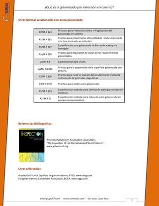 ¿Qué es el galvanizado por inmersión en caliente?
info@grupoh7.com ǀ www.cemesacr.com ǀ San José, Costa Rica.
15
Otras Normas relacionadas con acero galvanizado
ASTM A 143
Prácticas para Protección contra la fragilización del
galvanizado en caliente.
ASTM A 385
Práctica para proporcionar alta calidad de recubrimientos de
zinc (por inmersión en caliente).
ASTM A 767
Especificación para galvanizado de Barras de acero para
hormigón.
ASMT A 780
Práctica para Reparación de daños en los recubrimientos
galvanizados.
ASTM B 6 Especificación para el Zinc
ASTM D 6386
Práctica para la preparación de la superficie galvanizada para
pintarla.
ASTM E 376
Práctica para medir el espesor del recubrimiento mediante
instrumento de partículas magnéticas.
AWS D-19.0 Prácticas para soldar acero galvanizado
ASTM A 653
Especificación estándar para láminas de acero galvanizado en
continuo.
ASTM A 53
Especificación estándar para tubos de acero galvanizado en
proceso semiautomático.
Referencias Bibliográficas:
American Galvanizers Association, AGA (2011).
“The Inspection of Hot-Dip Galvanized Steel Products”.
www.galvanizeit.org
Otras referencias:
Asociación Técnica Española de galvanizadores, ATEG. www.ateg.com
European General Galvanizers Association, EGGA. www.egga.com
 