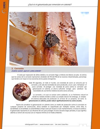 ¿Qué es el galvanizado por inmersión en caliente?
info@grupoh7.com ǀ www.cemesacr.com ǀ San José, Costa Rica.
3
2. Corrosión
¿Cuánto cuesta?, ¿qué es?, ¿cómo evitarla?
El costo por reparación de daños debido a la corrosión llega a millones de dólares anuales. Se estima
que los costos de la corrosión representan alrededor del 4% del PIB de las naciones industrializadas, porcentaje
que tiende a ser mayor en las economías de los países emergentes.
Cada 90 segundos, en todo el mundo, una tonelada de acero se consume por la
corrosión, y de cada dos toneladas de acero producido, una es para reemplazar el
acero corroído. Al proteger una tonelada de acero contra la corrosión por
galvanización en caliente, se ahorra suficiente energía para satisfacer las
necesidades de una familia mediana durante varias semanas.
La corrosión, o lo que se conoce como oxidación, es un fenómeno natural en
donde los metales tienden a volver a su estado natural. Sin embargo, el empleo
de sistemas adecuados de protección en el inicio de un proyecto, tal como la
galvanización en caliente, puede reducir significativamente los costos anuales.
Aparte de considerar la galvanización en caliente como un medio de protección contra la corrosión en
cualquier proyecto de construcción, ahora también es especificada por múltiples razones, entre ellas, la
durabilidad, la versatilidad, la sostenibilidad, el bajo costo por el poco o nulo mantenimiento, e incluso la estética.
El galvanizado representa el uso eficiente del zinc para proteger el acero durante largos períodos, lo que significa
además un ahorro de recursos con un impacto mínimo en el medio ambiente.
 