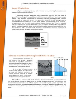 ¿Qué es el galvanizado por inmersión en caliente?
info@grupoh7.com ǀ www.cemesacr.com ǀ San José, Costa Rica.
5
Aspecto del recubrimiento
La Figura 2 muestra el aspecto de un corte transversal del recubrimiento galvanizado observado
mediante un microscopio metalográfico.
Como puede observarse, la estructura es muy complicada. El acero base de la pieza está en la
parte inferior de la fotografía. La capa delgada inmediatamente encima del mismo se conoce como capa
Gamma y tiene un espesor aproximado de un micrómetro (1 µm), que equivale a 0,001mm. Esta capa
está constituida por una aleación de hierro y zinc que contiene un 25% de hierro. La capa siguiente es la
capa Delta, formada por una aleación que tiene un 10% de hierro aproximadamente. La capa más gruesa,
en la que pueden verse claramente cristales metálicos alargados orientados hacia el exterior, es la capa
Zeta, que contiene un 6% de hierro. Finalmente, la capa más externa, denominada Eta, está constituida
por zinc prácticamente puro. Es fácil de comprender la estructura del recubrimiento si consideramos que
las capas Gamma, Delta y Zeta son “capas de aleaciones” y es útil saber que estas capas proporcionan al
recubrimiento varias de sus características más interesantes.
Figura 2.
¿Cómo se comportan los recubrimientos galvanizados frente a los golpes?
Los recubrimientos galvanizados son
muy resistentes. Esto se debe a la especial
combinación de propiedades mecánicas que
tienen las capas que los componen. La figura 3
muestra un diagrama de la dureza de éstas
capas, expresada en unidades Vickers (Hv).
La dureza típica de los aceros suaves
es de unas 160 unidades de dureza Vickers.
Las capas de aleaciones zinc-hierro son
bastante más duras, hasta 240 Hv, mientras
que la capa externa de zinc es más blanda y
dúctil que el acero y las capas de aleación.
Esto significa que cualquier solicitación de impacto es absorbida normalmente por la capa externa de
zinc, que se deforma, mientras que la gran dureza de las capas de aleación proporciona al recubrimiento una
elevada resistencia a la abrasión y a los arañazos. Además, si por causa de un golpe fuerte se desprendiera una
porción del recubrimiento, siempre quedaría adherida al acero la primera capa de aleación, la capa Gamma, que
está interconectada a nivel atómico con el acero base y que seguirá proporcionando protección electroquímica al
mismo.
Figura 3.
 