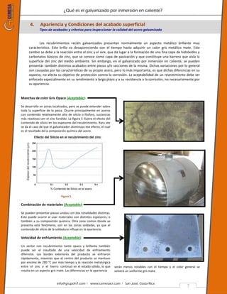¿Qué es el galvanizado por inmersión en caliente?
info@grupoh7.com ǀ www.cemesacr.com ǀ San José, Costa Rica.
7
4. Apariencia y Condiciones del acabado superficial
Tipos de acabados y criterios para inspeccionar la calidad del acero galvanizado
Los recubrimientos recién galvanizados presentan normalmente un aspecto metálico brillante muy
característico. Este brillo va desapareciendo con el tiempo hasta adquirir un color gris metálico mate. Este
cambio se debe a la reacción entre el zinc y el aire, que da lugar a la formación de una fina capa de hidróxidos y
carbonatos básicos de zinc, que se conoce como capa de pasivación y que constituye una barrera que aísla la
superficie del zinc del medio ambiente. Sin embargo, en el galvanizado por inmersión en caliente, se pueden
presentar también distintos acabados entre piezas y/o secciones de la misma. Dichas variaciones por lo general
son causadas por las características de su propio acero, pero lo más importante, es que dichas diferencias en su
aspecto, no afecta su objetivo de protección contra la corrosión. La aceptabilidad de un revestimiento debe ser
enfocada especialmente en su rendimiento a largo plazo y a su resistencia a la corrosión, no necesariamente por
su apariencia.
Manchas de color Gris Opaco (Aceptable):
Se desarrolla en zonas localizadas, pero se puede extender sobre
toda la superficie de la pieza. Ocurre principalmente en aceros
con contenido relativamente alto de silicio o fósforo, sustancias
más reactivas con el zinc fundido. La figura 5 ilustra el efecto del
contenido de silicio en los espesores del recubrimiento. Rara vez
se da el caso de que el galvanizador disminuya ese efecto, el cual
es el resultado de la composición química del acero.
Figura 5.
Combinación de materiales (Aceptable):
Se pueden presentar piezas unidas con dos tonalidades distintas.
Esto puede ocurrir al usar materiales con distintos espesores, o
también a su composición química. Otra zona común donde se
presenta este fenómeno, son en las zonas soldadas, ya que el
contenido de silicio de la soldadura influye en la apariencia.
Velocidad de enfriamiento (Aceptable):
Un sector con recubrimiento tanto opaco y brillante también
puede ser el resultado de una velocidad de enfriamiento
diferente. Los bordes exteriores del producto se enfriaron
rápidamente, mientras que el centro del producto se mantuvo
por encima de 280 °C por más tiempo y la reacción metalúrgica
entre el zinc y el hierro continuó en el estado sólido, lo que
resulta en un aspecto gris mate. Las diferencias en la apariencia
serán menos notables con el tiempo y el color general se
volverá un uniforme gris mate.
 