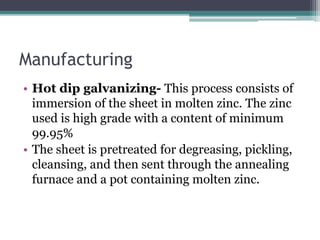 Manufacturing
• Hot dip galvanizing- This process consists of
immersion of the sheet in molten zinc. The zinc
used is high...