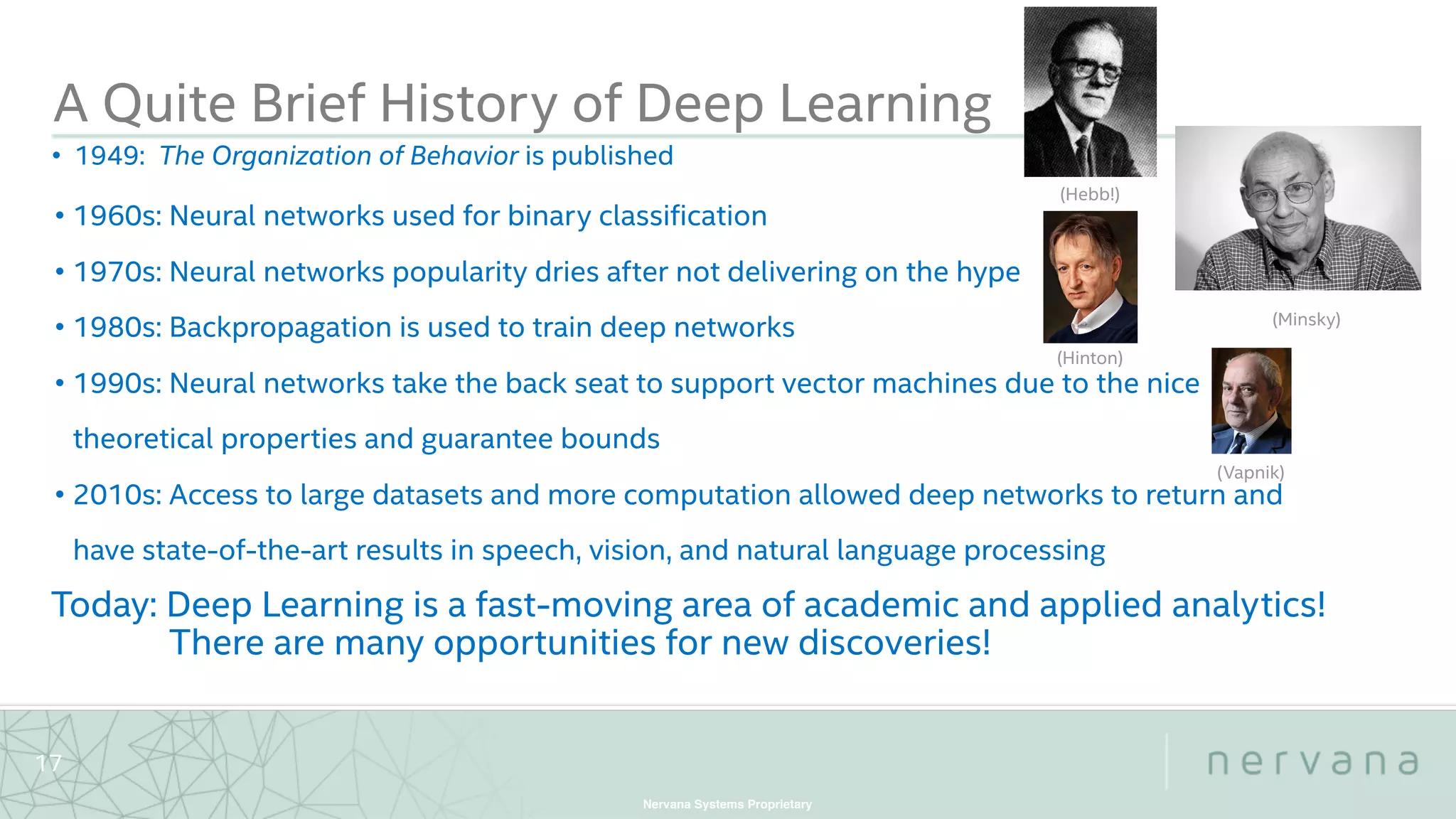 Nervana Systems Proprietary
17
A Quite Brief History of Deep Learning
• 1960s: Neural networks used for binary classification
• 1970s: Neural networks popularity dries after not delivering on the hype
• 1980s: Backpropagation is used to train deep networks
• 1990s: Neural networks take the back seat to support vector machines due to the nice
theoretical properties and guarantee bounds
• 2010s: Access to large datasets and more computation allowed deep networks to return and
have state-of-the-art results in speech, vision, and natural language processing
• 1949: The Organization of Behavior is published
(Hebb!)
(Minsky)
Today: Deep Learning is a fast-moving area of academic and applied analytics!
There are many opportunities for new discoveries!
(Vapnik)
(Hinton)
 