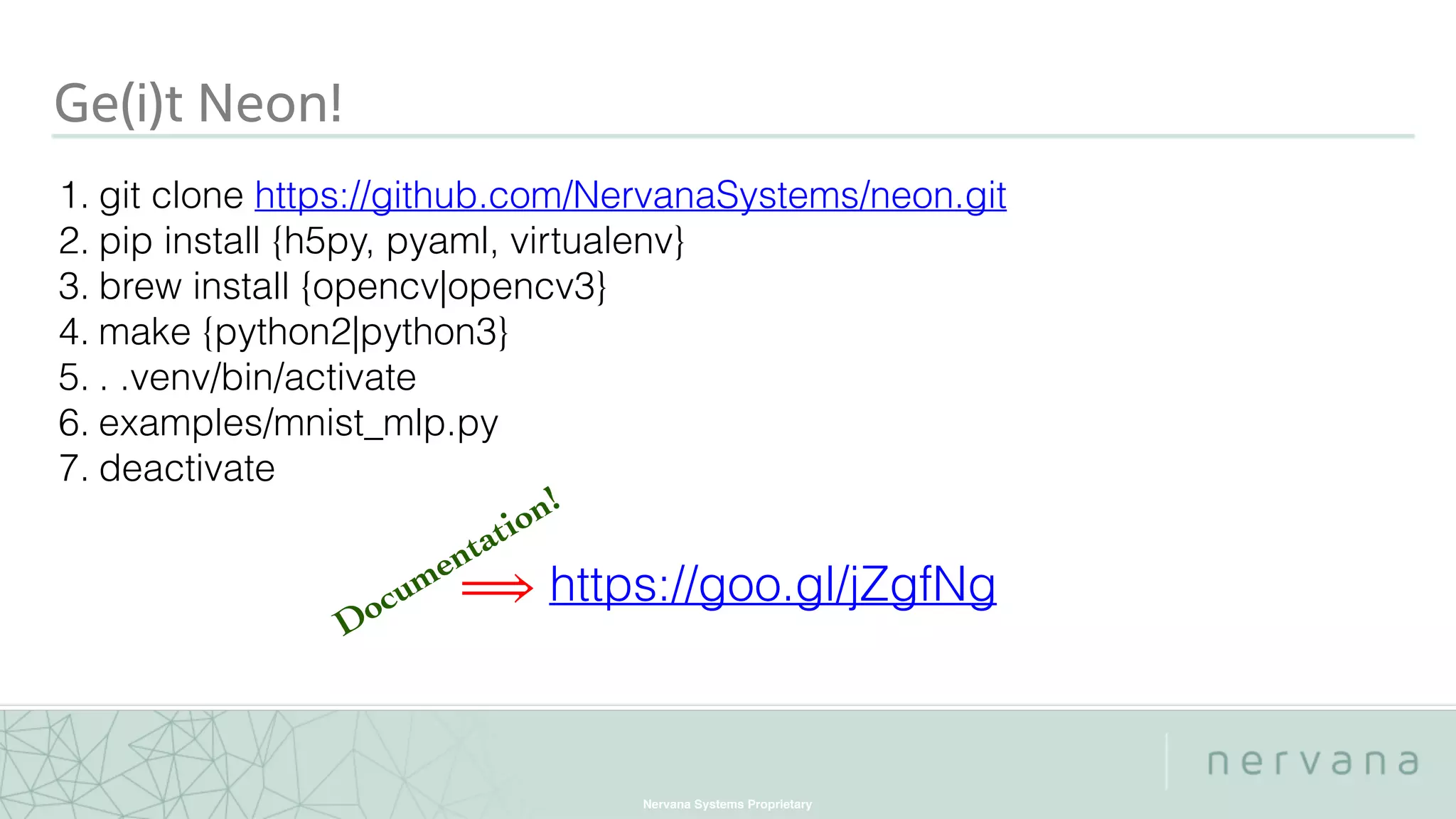 Nervana Systems Proprietary
Ge(i)t Neon!
1. git clone https://github.com/NervanaSystems/neon.git
2. pip install {h5py, pyaml, virtualenv}
3. brew install {opencv|opencv3}
4. make {python2|python3}
5. . .venv/bin/activate
6. examples/mnist_mlp.py
7. deactivate
⟹ https://goo.gl/jZgfNg
Documentation!
 