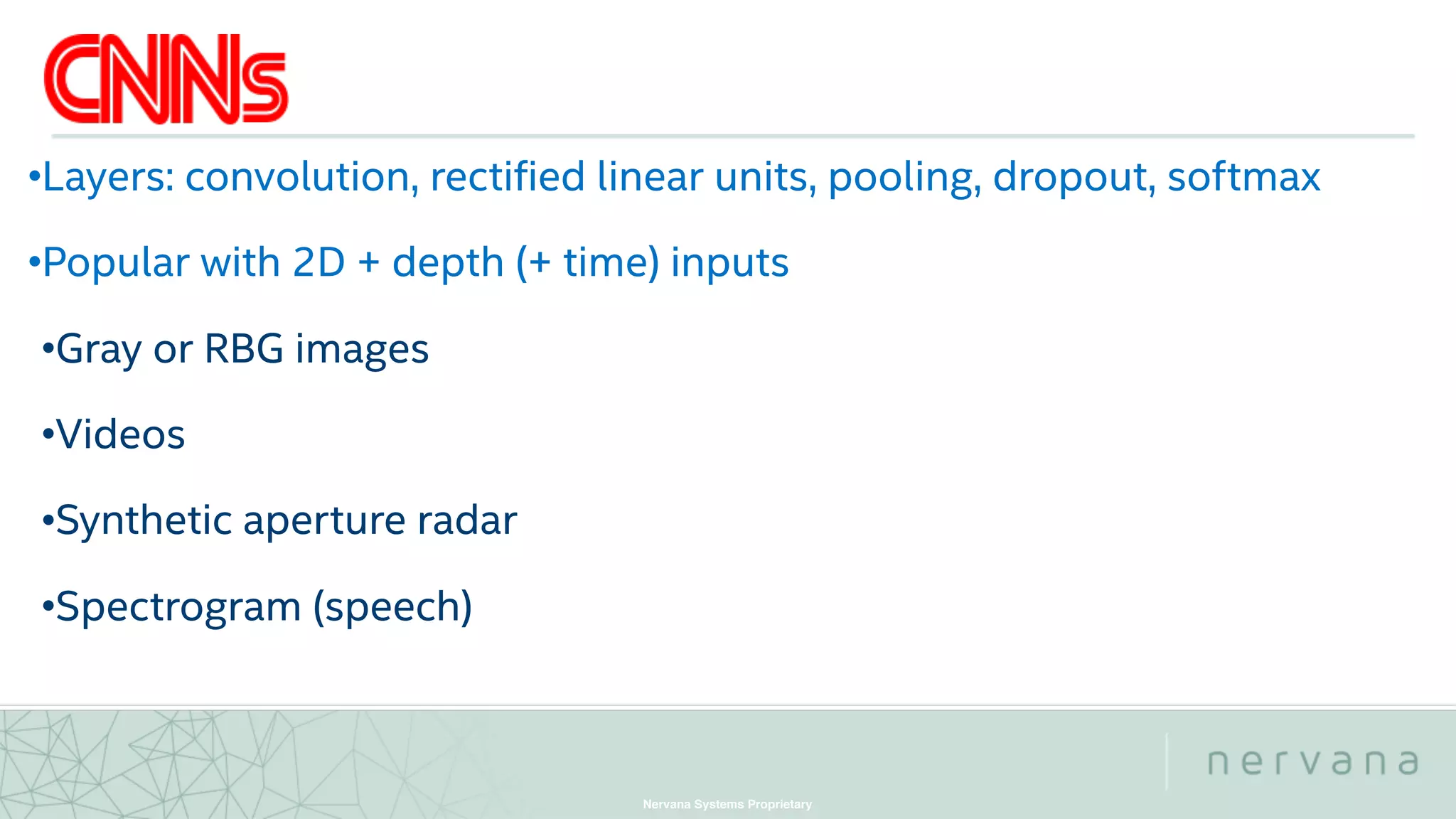 Nervana Systems Proprietary
•Layers: convolution, rectified linear units, pooling, dropout, softmax
•Popular with 2D + depth (+ time) inputs
•Gray or RBG images
•Videos
•Synthetic aperture radar
•Spectrogram (speech)
 
