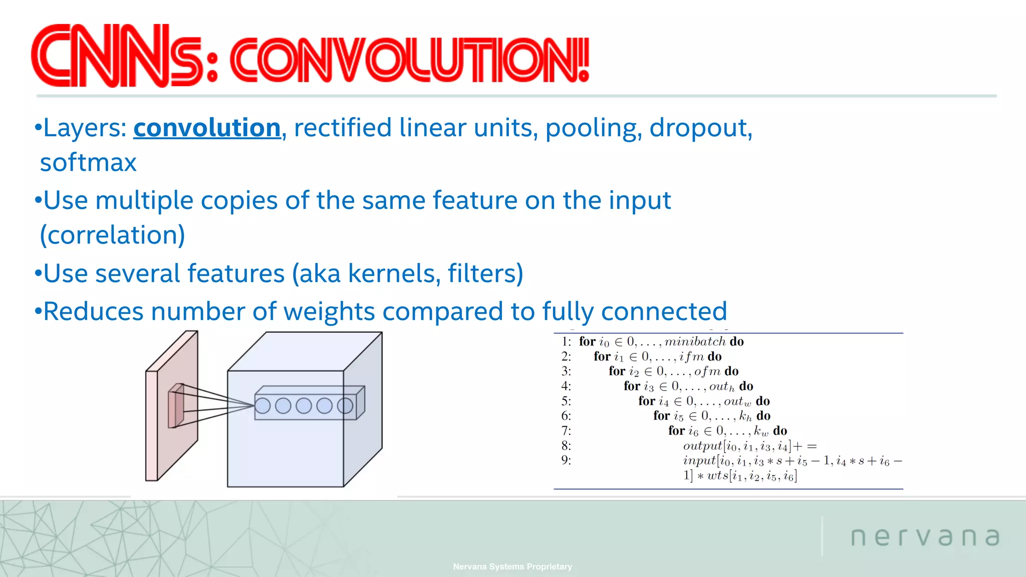 Nervana Systems Proprietary
•Layers: convolution, rectified linear units, pooling, dropout,
softmax
•Use multiple copies of the same feature on the input
(correlation)
•Use several features (aka kernels, filters)
•Reduces number of weights compared to fully connected
 