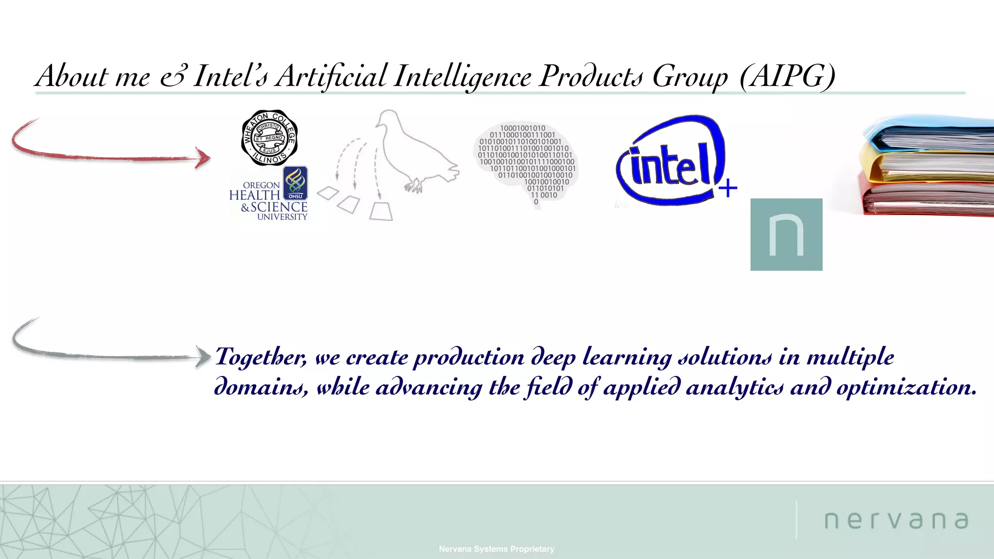 Nervana Systems Proprietary
About me & Intel’s Artiﬁcial Intelligence Products Group (AIPG)
+
Together, we create production deep learning solutions in multiple
domains, while advancing the ﬁeld of applied analytics and optimization.
 