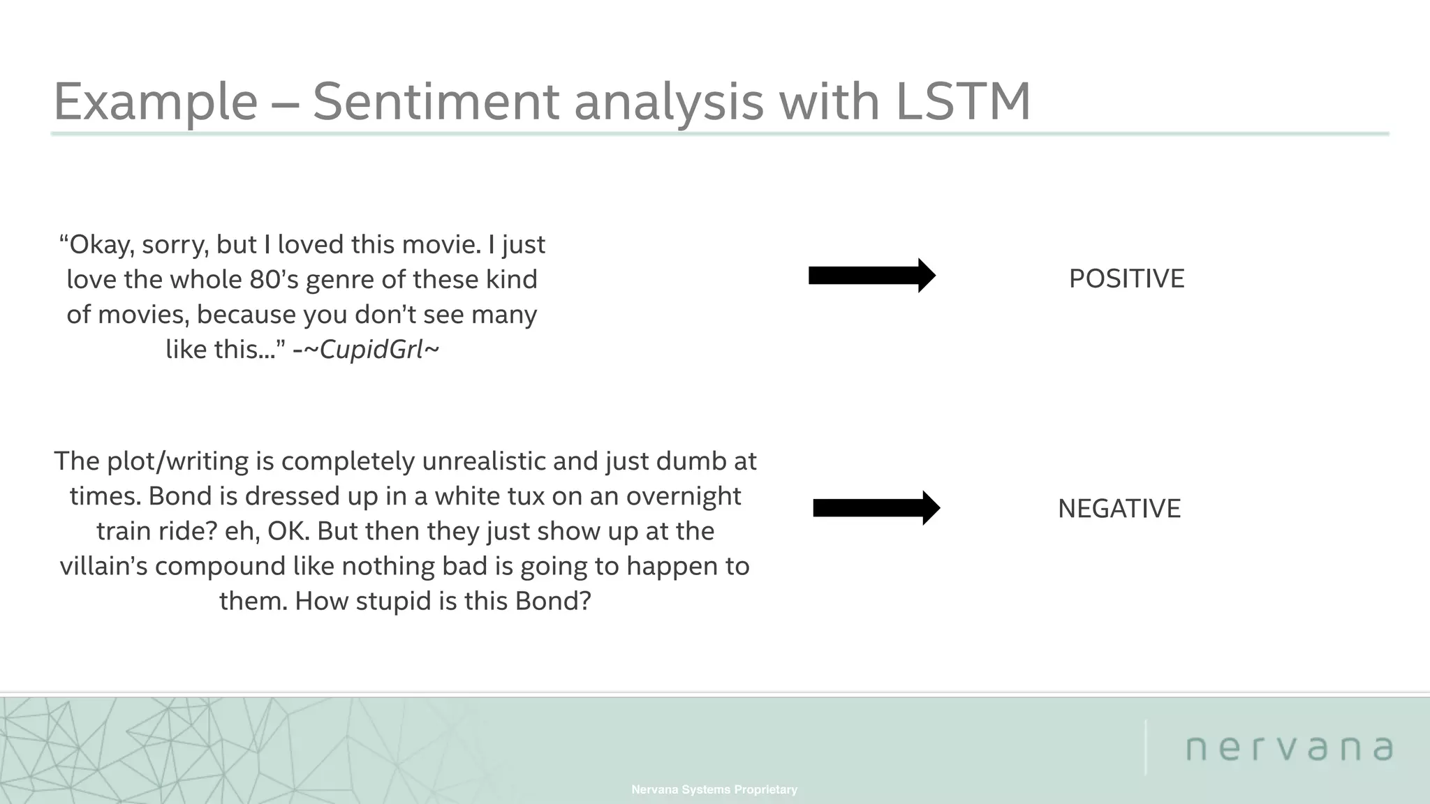 Nervana Systems Proprietary
Example – Sentiment analysis with LSTM
“Okay, sorry, but I loved this movie. I just
love the whole 80’s genre of these kind
of movies, because you don’t see many
like this...” -~CupidGrl~
POSITIVE
The plot/writing is completely unrealistic and just dumb at
times. Bond is dressed up in a white tux on an overnight
train ride? eh, OK. But then they just show up at the
villain’s compound like nothing bad is going to happen to
them. How stupid is this Bond?
NEGATIVE
 