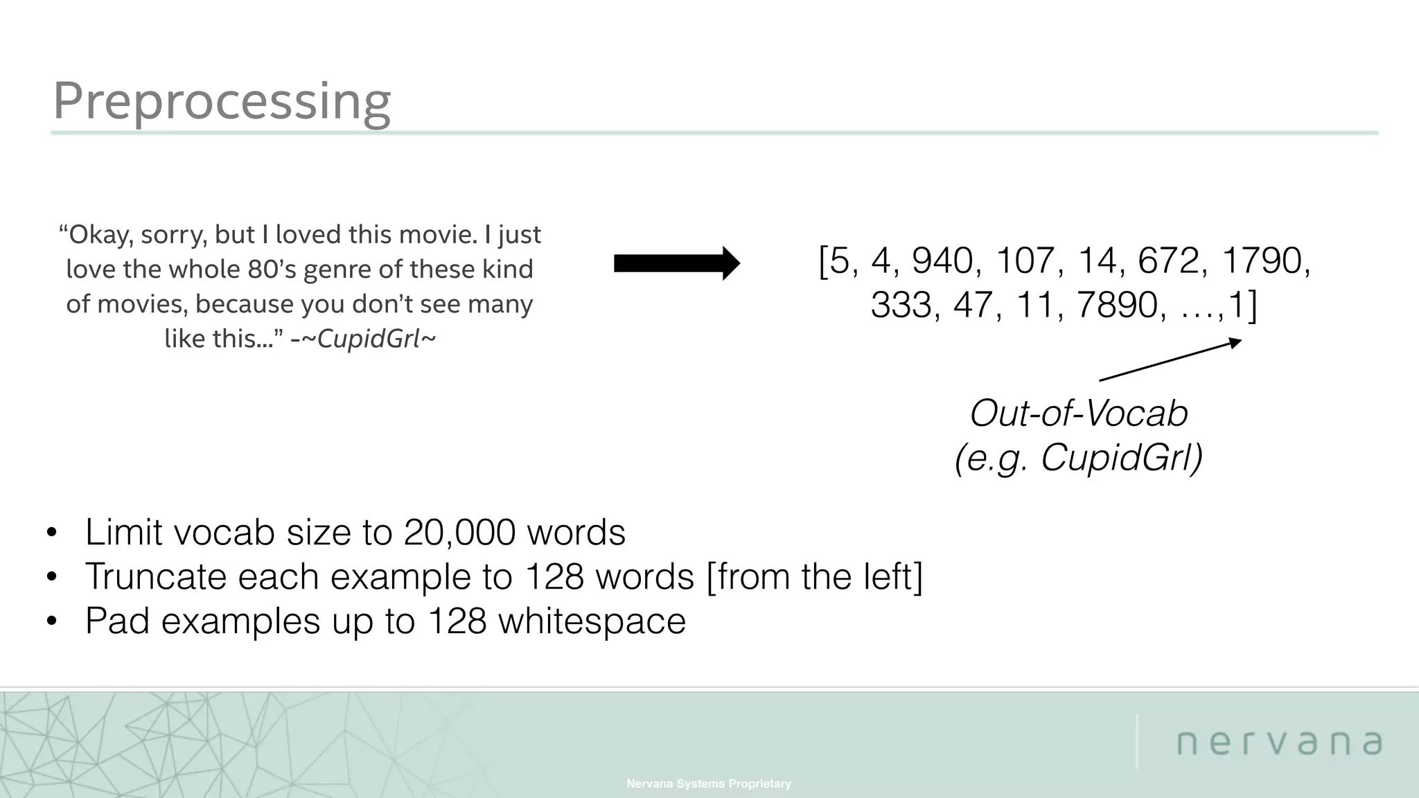 Nervana Systems Proprietary
Preprocessing
“Okay, sorry, but I loved this movie. I just
love the whole 80’s genre of these kind
of movies, because you don’t see many
like this...” -~CupidGrl~
[5, 4, 940, 107, 14, 672, 1790,
333, 47, 11, 7890, …,1]
Out-of-Vocab
(e.g. CupidGrl)
• Limit vocab size to 20,000 words
• Truncate each example to 128 words [from the left]
• Pad examples up to 128 whitespace
 
