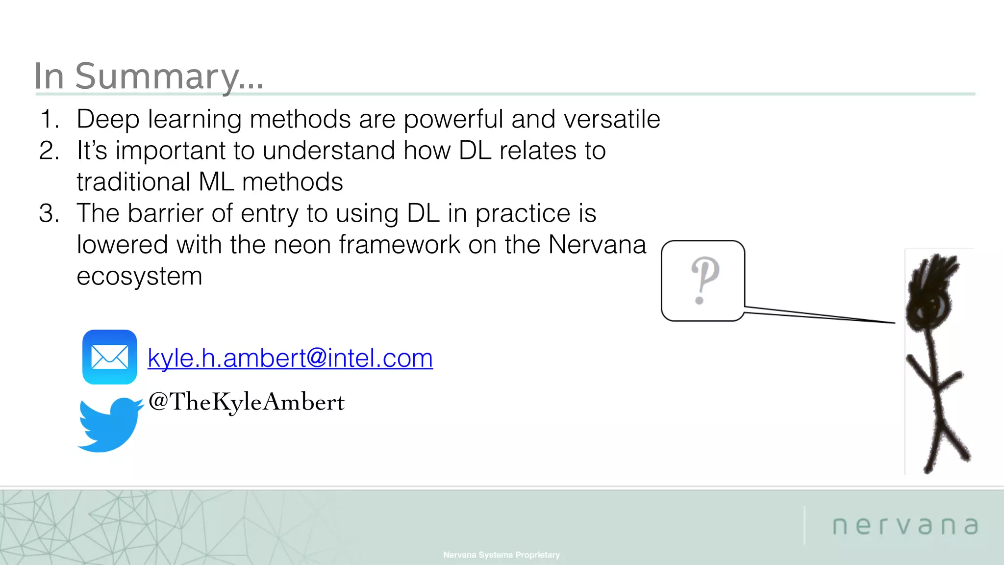 Nervana Systems Proprietary
In Summary…
1. Deep learning methods are powerful and versatile
2. It’s important to understand how DL relates to
traditional ML methods
3. The barrier of entry to using DL in practice is
lowered with the neon framework on the Nervana
ecosystem
kyle.h.ambert@intel.com
@TheKyleAmbert
 