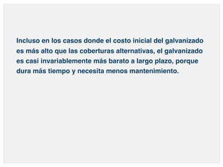Incluso en los casos donde el costo inicial del galvanizado 
es más alto que las coberturas alternativas, el galvanizado 
es casi invariablemente más barato a largo plazo, porque 
dura más tiempo y necesita menos mantenimiento. 
 