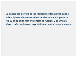 La esperanza de vida de los recubrimientos galvanizados 
sobre típicos elementos estructurales es muy superior a 
los 50 años en la mayoría entornos rurales, y de 20 a 25 
años o más, incluso en exposición urbana y costera severa. 
 