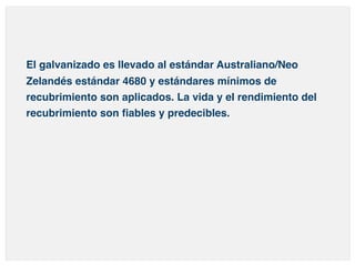 El galvanizado es llevado al estándar Australiano/Neo 
Zelandés estándar 4680 y estándares mínimos de 
recubrimiento son aplicados. La vida y el rendimiento del 
recubrimiento son fiables y predecibles. 
 