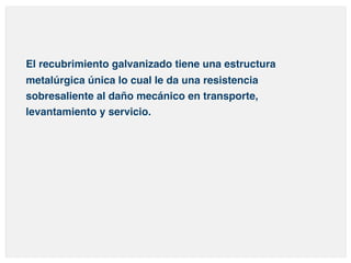 El recubrimiento galvanizado tiene una estructura 
metalúrgica única lo cual le da una resistencia 
sobresaliente al daño mecánico en transporte, 
levantamiento y servicio. 
 