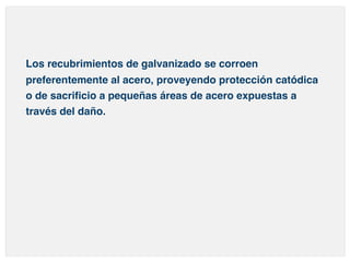 Los recubrimientos de galvanizado se corroen 
preferentemente al acero, proveyendo protección catódica 
o de sacrificio a pequeñas áreas de acero expuestas a 
través del daño. 
 