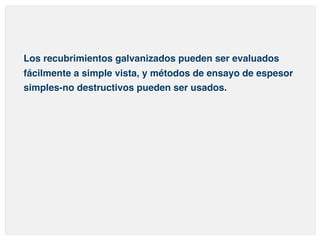 Los recubrimientos galvanizados pueden ser evaluados 
fácilmente a simple vista, y métodos de ensayo de espesor 
simples-no destructivos pueden ser usados. 
 
