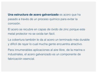 Una estructura de acero galvanizado es acero que ha 
pasado a través de un proceso químico para evitar la 
corrosión. 
El acero se recubre en capas de óxido de zinc porque este 
metal protector no se oxida tan fácil. 
La cobertura también le da al acero un terminado más durable 
y difícil de rayar lo cual mucha gente encuentra atractivo. 
Para innumerables aplicaciones al aire libre, de la marina o 
industriales, el acero galvanizado es un componente de 
fabricación esencial. 
 