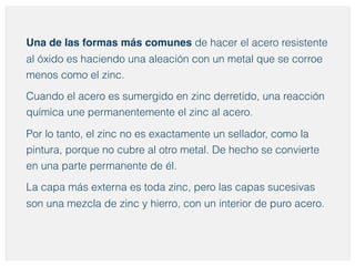 Una de las formas más comunes de hacer el acero resistente 
al óxido es haciendo una aleación con un metal que se corroe 
menos como el zinc. 
Cuando el acero es sumergido en zinc derretido, una reacción 
química une permanentemente el zinc al acero. 
Por lo tanto, el zinc no es exactamente un sellador, como la 
pintura, porque no cubre al otro metal. De hecho se convierte 
en una parte permanente de él. 
La capa más externa es toda zinc, pero las capas sucesivas 
son una mezcla de zinc y hierro, con un interior de puro acero. 
 
