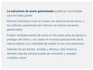 La estructura de acero galvanizado puede ser encontrada 
casi en todas partes. 
Muchos individuos viven en casas con estructuras de acero, y 
los edificios usualmente son hechos con techos de acero 
galvanizado. 
Existen múltiples partes de acero en los autos para ayudarlos a 
proteger del clima, y es usado en muchas aplicaciones de la 
marina debido a su habilidad de resistir la sal y los elementos. 
Además de ser barata, durable y efectiva, este metal es 
también popular porque puede ser reciclado y reusado 
múltiples veces. 
 