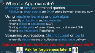 Power of data. Simplicity of design. Speed of innovation.
IBM Spark
 spark.tc
spark.tc
Power of data. Simplicity of design. Speed of innovation.
IBM Spark
When to Approximate?
Memory or time constrained queries

Relative vs. exact counts are OK (# errors between then and now)
Using machine learning or graph algos

Inherently probabilistic and approximate

Finding topics in documents (LDA)

Finding similar pairs of users, items, words at scale (LSH)

Finding top inﬂuencers (PageRank)
Streaming aggregations (distinct count or top k)

Inherently sloppy means of collecting (at least once delivery)
10
Approximate as much as you can get away with!
Ask for forgiveness later !!
 