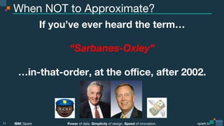 Power of data. Simplicity of design. Speed of innovation.
IBM Spark
 spark.tc
spark.tc
Power of data. Simplicity of design. Speed of innovation.
IBM Spark
When NOT to Approximate?
If you’ve ever heard the term…

“Sarbanes-Oxley”

…in-that-order, at the oﬃce, after 2002.
11
 