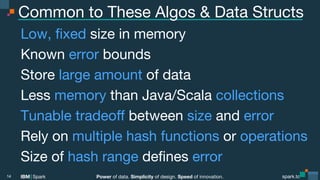 Power of data. Simplicity of design. Speed of innovation.
IBM Spark
 spark.tc
spark.tc
Power of data. Simplicity of design. Speed of innovation.
IBM Spark
Common to These Algos & Data Structs
Low, ﬁxed size in memory
Known error bounds
Store large amount of data
Less memory than Java/Scala collections
Tunable tradeoﬀ between size and error
Rely on multiple hash functions or operations
Size of hash range deﬁnes error
14
 