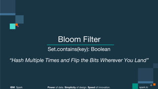 Power of data. Simplicity of design. Speed of innovation.
IBM Spark
 spark.tc
Power of data. Simplicity of design. Speed of innovation.
IBM Spark
 spark.tc
Bloom Filter
Set.contains(key): Boolean
“Hash Multiple Times and Flip the Bits Wherever You Land”
15
 