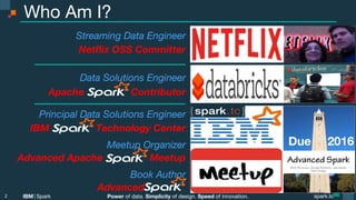 Power of data. Simplicity of design. Speed of innovation.
IBM Spark
 spark.tc
spark.tc
Power of data. Simplicity of design. Speed of innovation.
IBM Spark
Who Am I?
2

Streaming Data Engineer
Netﬂix OSS Committer 

Data Solutions Engineer 
Apache Contributor
Principal Data Solutions Engineer
IBM Technology Center
Meetup Organizer
Advanced Apache Meetup
Book Author
Advanced .
Due 2016
 