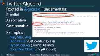 Power of data. Simplicity of design. Speed of innovation.
IBM Spark
 spark.tc
spark.tc
Power of data. Simplicity of design. Speed of innovation.
IBM Spark
Twitter Algebird
Rooted in Algebraic Fundamentals!
Parallel
Associative
Composable
Examples

Min, Max, Avg

BloomFilter (Set.contains(key))

HyperLogLog (Count Distinct)

CountMin Sketch (TopK Count)

28
 