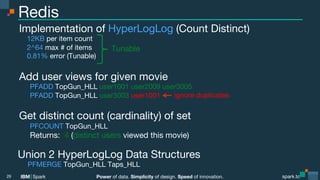 Power of data. Simplicity of design. Speed of innovation.
IBM Spark
 spark.tc
spark.tc
Power of data. Simplicity of design. Speed of innovation.
IBM Spark
Redis
Implementation of HyperLogLog (Count Distinct)
12KB per item count
2^64 max # of items
0.81% error (Tunable)

Add user views for given movie

PFADD TopGun_HLL user1001 user2009 user3005

PFADD TopGun_HLL user3003 user1001

Get distinct count (cardinality) of set

PFCOUNT TopGun_HLL

Returns: 4 (distinct users viewed this movie)

29
ignore duplicates
Tunable
Union 2 HyperLogLog Data Structures
PFMERGE TopGun_HLL Taps_HLL
 
