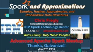 Power of data. Simplicity of design. Speed of innovation.
IBM Spark
 spark.tc
and Approximations
Samples, Hashes, Approximates, and  
Probabilistic Data Structures
Advanced Apache Spark Meetup
Thanks, Galvanize!!
Jan 28th, 2016
Chris Fregly
Principal Data Solutions Engineer
We’re Hiring! Only *Nice* People!!
advancedspark.com!
 