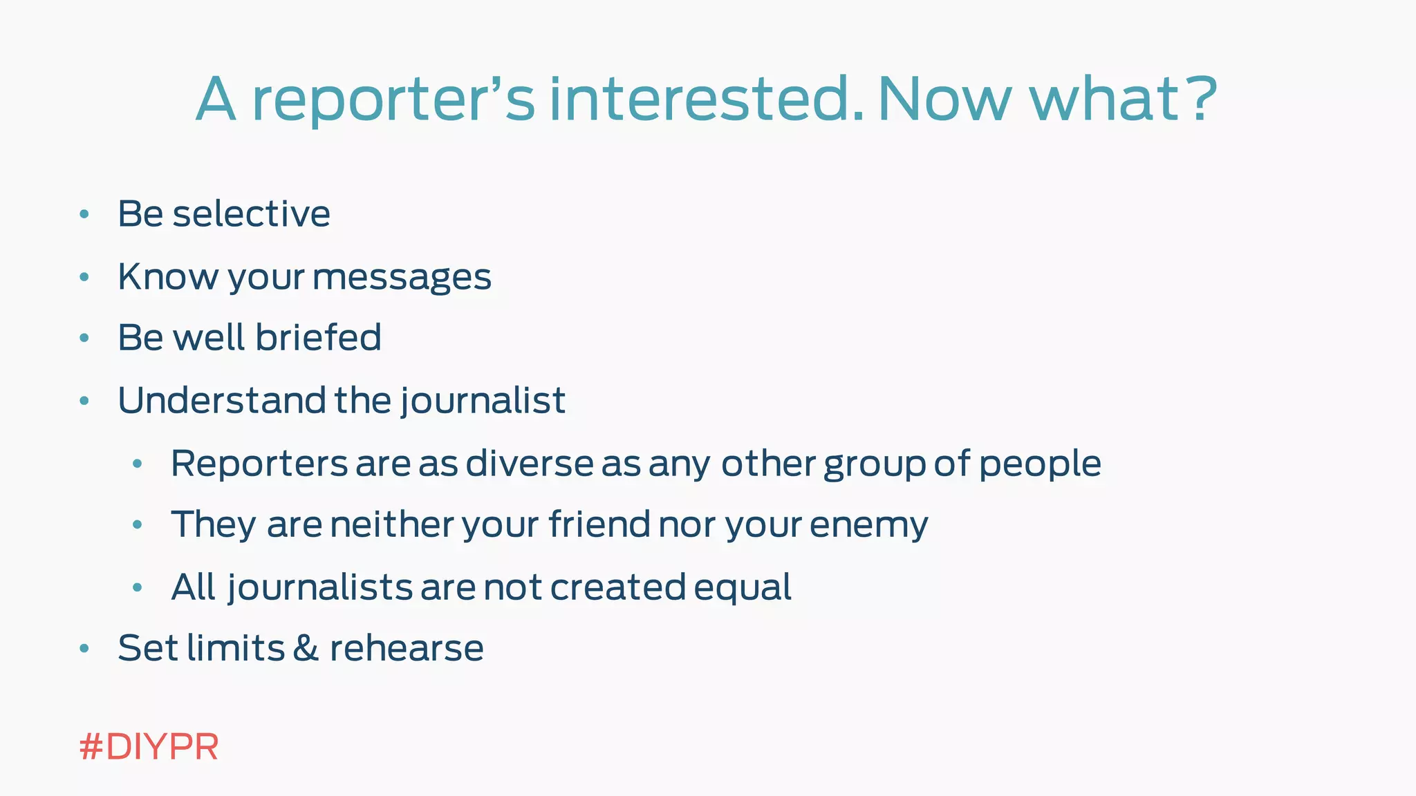A reporter’s interested. Now what?
• Be selective
• Know your messages
• Be well briefed
• Understand the journalist
• Reporters are as diverse as any other group of people
• They are neither your friend nor your enemy
• All journalists are not created equal
• Set limits & rehearse
#DIYPR
 