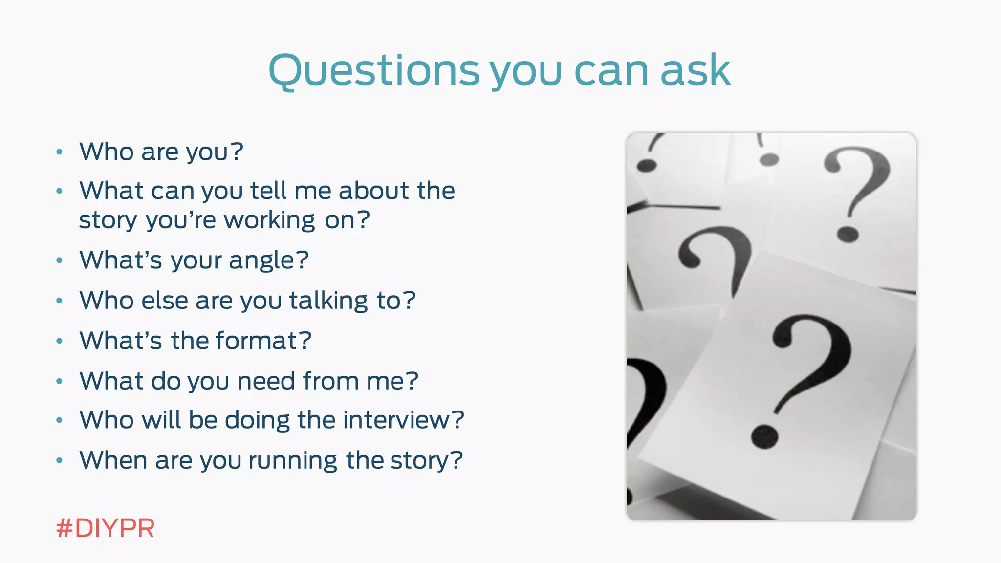 Questions you can ask
• Who are you?
• What can you tell me about the
story you’re working on?
• What’s your angle?
• Who else are you talking to?
• What’s the format?
• What do you need from me?
• Who will be doing the interview?
• When are you running the story?
#DIYPR
 