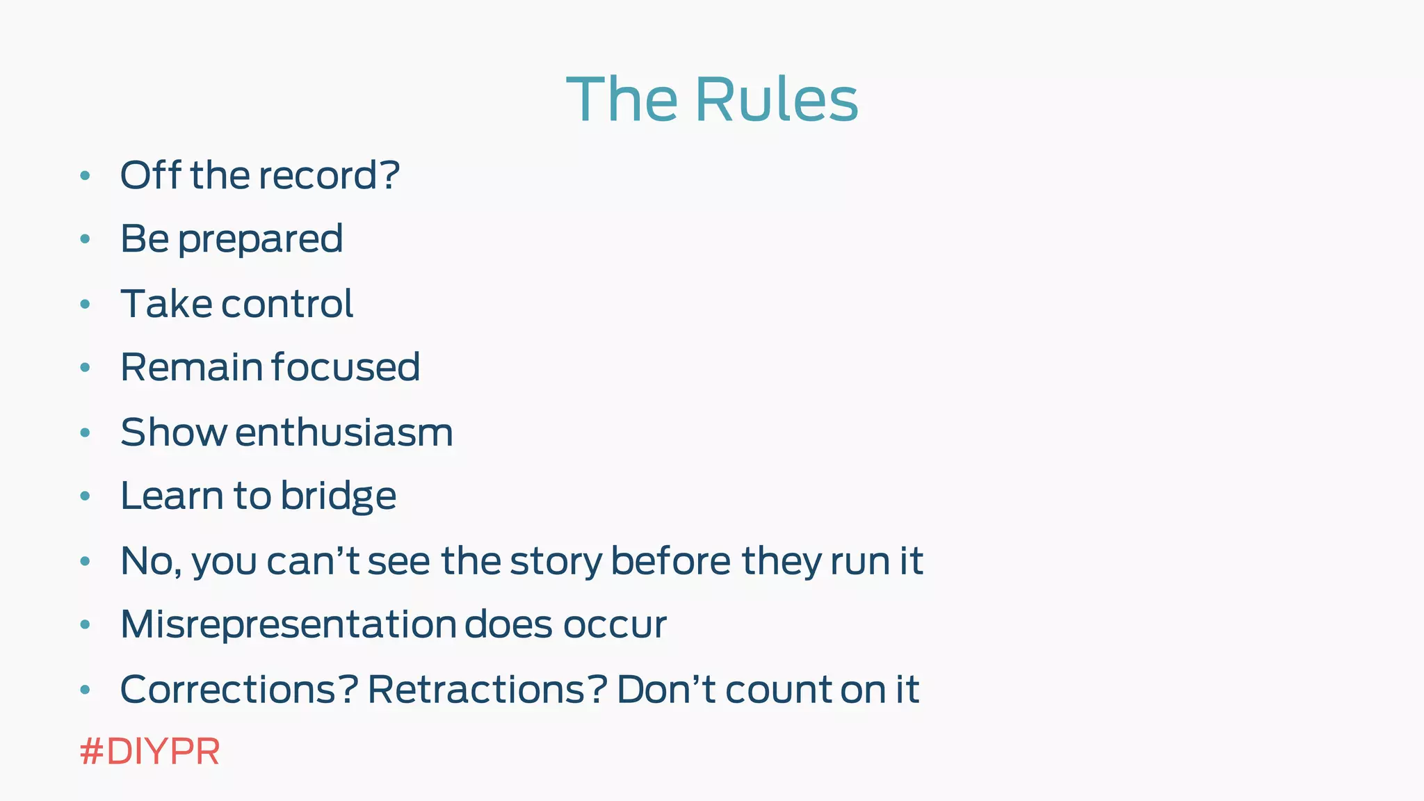 The Rules
• Off the record?
• Be prepared
• Take control
• Remain focused
• Show enthusiasm
• Learn to bridge
• No, you can’t see the story before they run it
• Misrepresentation does occur
• Corrections? Retractions? Don’t count on it
#DIYPR
 