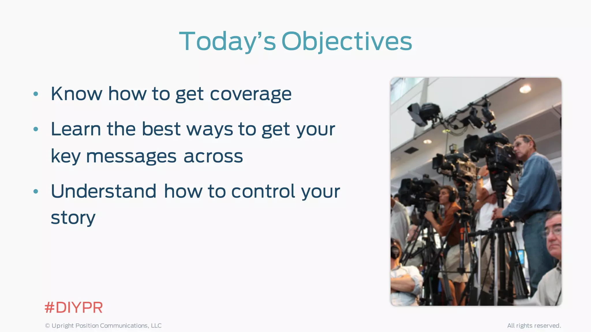 Today’s Objectives
• Know how to get coverage
• Learn the best ways to get your
key messages across
• Understand how to control your
story
#DIYPR
© Upright Position Communications, LLC All rights reserved.
 