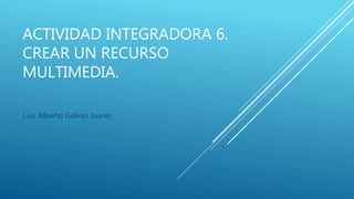 ACTIVIDAD INTEGRADORA 6.
CREAR UN RECURSO
MULTIMEDIA.
Luis Alberto Galvan Juarez
 