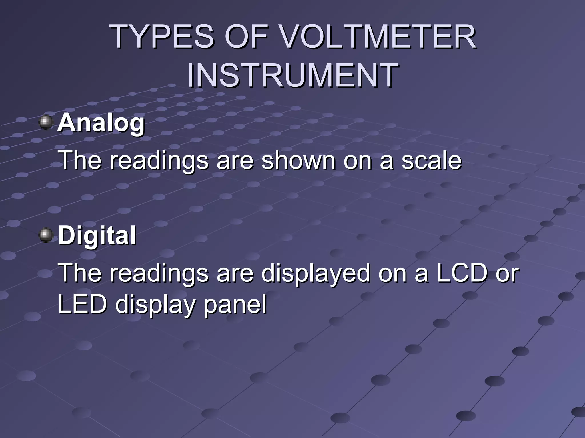 TYPES OF VOLTMETERTYPES OF VOLTMETER
INSTRUMENTINSTRUMENT
AnalogAnalog
The readings are shown on a scaleThe readings are shown on a scale
DigitalDigital
The readings are displayed on a LCD orThe readings are displayed on a LCD or
LED display panelLED display panel
 