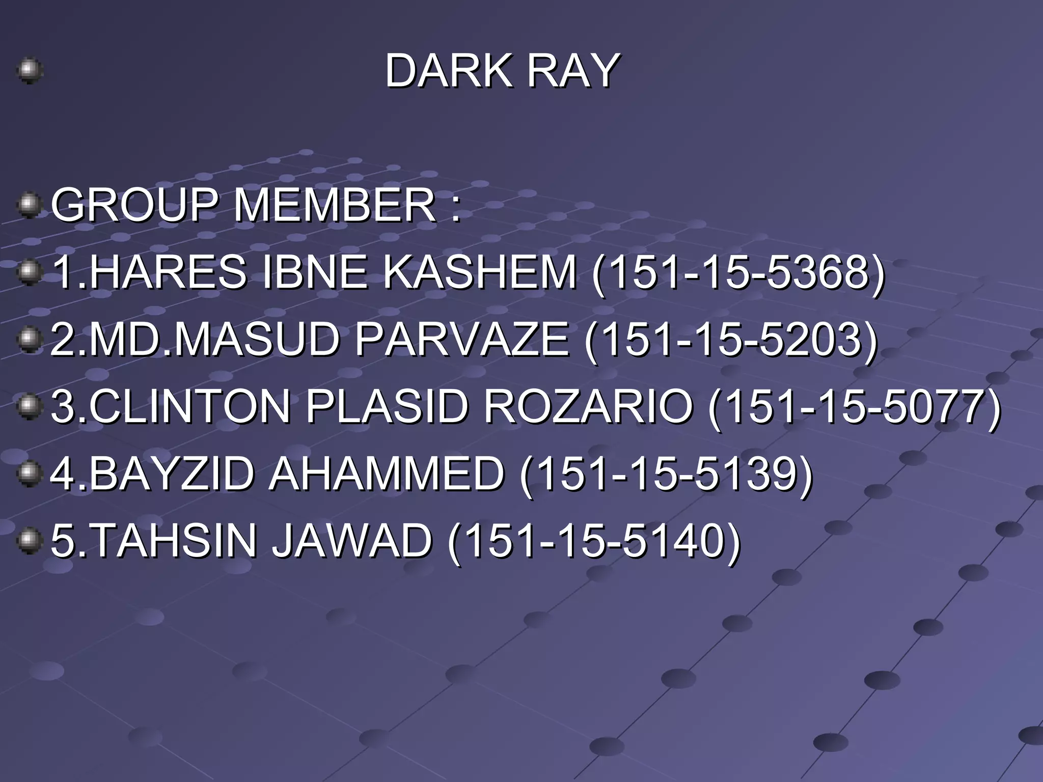 DARK RAYDARK RAY
GROUP MEMBER :GROUP MEMBER :
1.HARES IBNE KASHEM (151-15-5368)1.HARES IBNE KASHEM (151-15-5368)
2.MD.MASUD PARVAZE (151-15-5203)2.MD.MASUD PARVAZE (151-15-5203)
3.CLINTON PLASID ROZARIO (151-15-5077)3.CLINTON PLASID ROZARIO (151-15-5077)
4.BAYZID AHAMMED (151-15-5139)4.BAYZID AHAMMED (151-15-5139)
5.TAHSIN JAWAD (151-15-5140)5.TAHSIN JAWAD (151-15-5140)
 