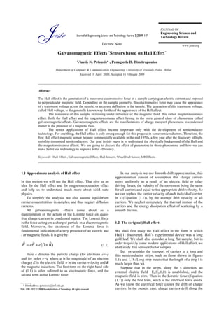 Jestr                                      Journal of Engineering Science and Technology Review 2 (2009) 1-7

                                                                                    Lecture Note
                                                                                                                                 JOURNAL OF
                                                                                                                                 Engineering Science and
                                                                                                                                 Technology Review

                                                                                                                                                 www.jestr.org

                                        Galvanomagnetic Effects ¨Sensors based on Hall Effect¨
                                                             Vlassis N. Petousis* , Panagiotis D. Dimitropoulos

                                      Department of Computer & Communication Engineering, University of Thessaly, Volos, Hellas
                                                                Received 18 April 2008; Accepted 16 February 2009

                   ___________________________________________________________________________________________

                   Abstract

                   The Hall effect is the generation of a transverse electromotive force in a sample carrying an electric current and exposed
                   to perpendicular magnetic field. Depending on the sample geometry, this electromotive force may cause the appearance
                   of a transverse voltage across the sample, or a current deflection in the sample. The generation of this transverse voltage,
                   called Hall voltage, is the generally known way for the of the appearance of the Hall effect.
                           The resistance of this sample increasing under influence of the magnetic field, this called magnetoresistance
                   effect. Both the Hall effect and the magnetoresistance effect belong to the more general class of phenomena called
                   galvanomagnetic effects. Galvamomagnetic effects are the manifestations of charge transport phenomena in condensed
                   matter in the presence of a magnetic field.
                           The sensor applications of Hall effect became important only with the development of semiconductor
                   technology. For one thing, the Hall effect is only strong enough for this propose in some semiconductors. Therefore, the
                   first Hall effect magnetic sensor became commercially available in the mid 1950s, a few year after the discovery of high-
                   mobility compound semiconductors. Our goal in this paper is to understand the physically background of the Hall and
                   the magnetoresistance effects. We are going to discuss the effect of parameters in those phenomena and how we can
                   make better our technology to improve better efficiency.

                   Keywords: Hall Effect , Galvanomagnetic Effect, Hall Sensors, Wheel Hall Sensor, MR Effects.
                   ___________________________________________________________________________________________


1.1 Approximate analysis of Hall effect                                                             In our analysis we use Smooth-drift approximation, this
                                                                                                approximation consist of assumption that charge carriers
In this section we will see the Hall effect. That give us an                                    move uniformly as a result of an electric field or other
idea for the Hall effect and for magnetoconcetration effect                                     driving forces, the velocity of the movement being the same
and help us to understand much more about solid state                                           for all carriers and equal to the appropriate drift velocity. So
physics.                                                                                        we can replace the carrier velocity of each individual carrier,
     To simplify the analysis, we also assume equilibrium                                       in υ (Equation (1.1)), by the average drift velocity of all
carrier concentrations in samples, and thus neglect diffusion                                   carriers. We neglect completely the thermal motion of the
currents.                                                                                       carriers and the energy dissipation effect of scattering by a
     All galvanomagnetic effects come about as a                                                smooth friction.
manifestation of the action of the Lorentz force on quasi-
free charge carriers in condensed matter. The Lorentz force
is the force acting on a charged particle in a electromagnetic                                  1.2 The (original) Hall effect
field. Moreover, the existence of the Lorentz force is
fundamental indication of a very presence of an electric and                                    We shall first study the Hall effect in the form in which
/ or magnetic fields. It is give by                                                             Hall[1] discovered. Hall’s experimental device was a long
                                                                                                gold leaf. We shall also consider a long flat sample; but in
                                                                                                order to quickly come modern applications of Hall effect, we
 F = eE + e(υ × B)                                                                 (1.1)
                                                                                                shall study it in semiconductor samples.
                                                                                                    Let us consider the transport of carriers in a long and
    Here e denotes the particle charge (for electrons e=-q                                      thin semiconductor strips, such as those shown in figures
and for holes e=q where q is he magnitude of an electron                                        1.1a and 1.1b.(Long strip means that the length of a strip l is
charge) E is the electric field, υ is the carrier velocity and B                                much larger than w).
the magnetic induction. The first term on the right hand side                                       Suppose that in the strips, along the x direction, an
of (1.1) is often referred to as electrostatic force, and the                                   external electric field Εe(Ex,0,0) is established, and the
second term as the Lorentz force.                                                               magnetic field is zero. Then in the Lorentz force (Equation
                                                                                                (1.1)) only the first term, witch is the electrical force exists.
______________
    * E-mail address: petousis@inf.uth.gr                                                       As we know the electrical force causes the drift of charge
ISSN: 1791-2377 © 2008 Kavala Institute of Technology. All rights reserved.                     carriers. In the present case, charge carriers drift along the
 