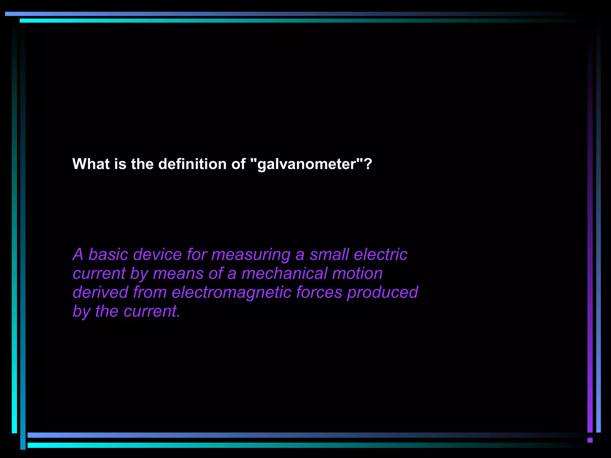 What is the definition of "galvanometer"?
A basic device for measuring a small electric
current by means of a mechanical motion
derived from electromagnetic forces produced
by the current.