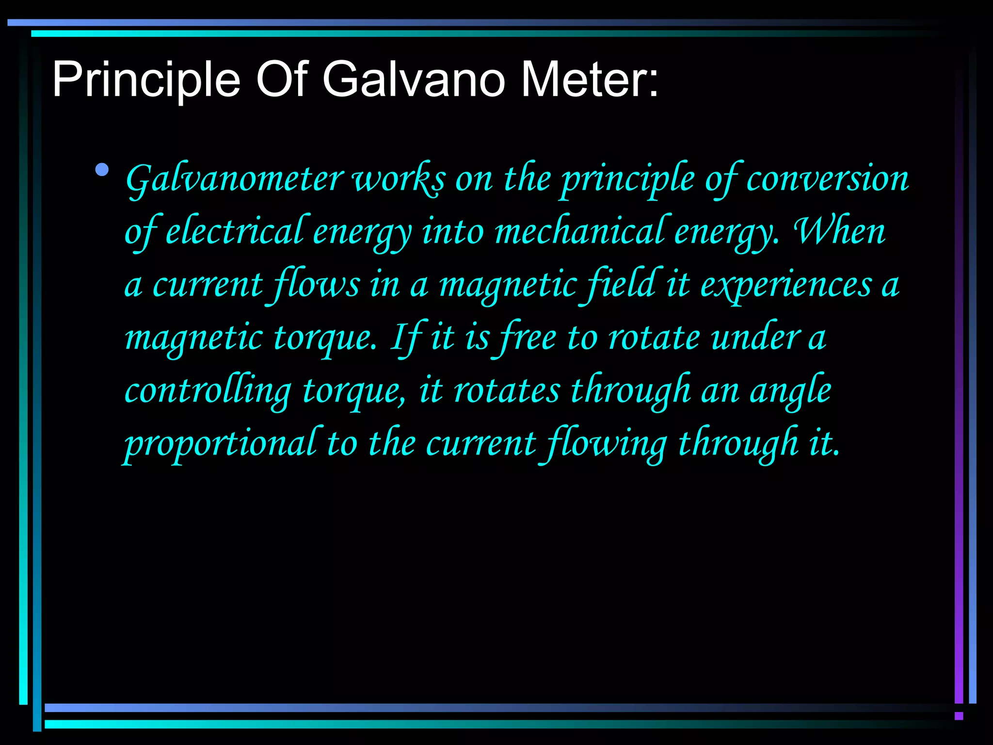 Principle Of Galvano Meter:
• Galvanometer works on the principle of conversion
of electrical energy into mechanical energy. When
a current flows in a magnetic field it experiences a
magnetic torque. If it is free to rotate under a
controlling torque, it rotates through an angle
proportional to the current flowing through it.