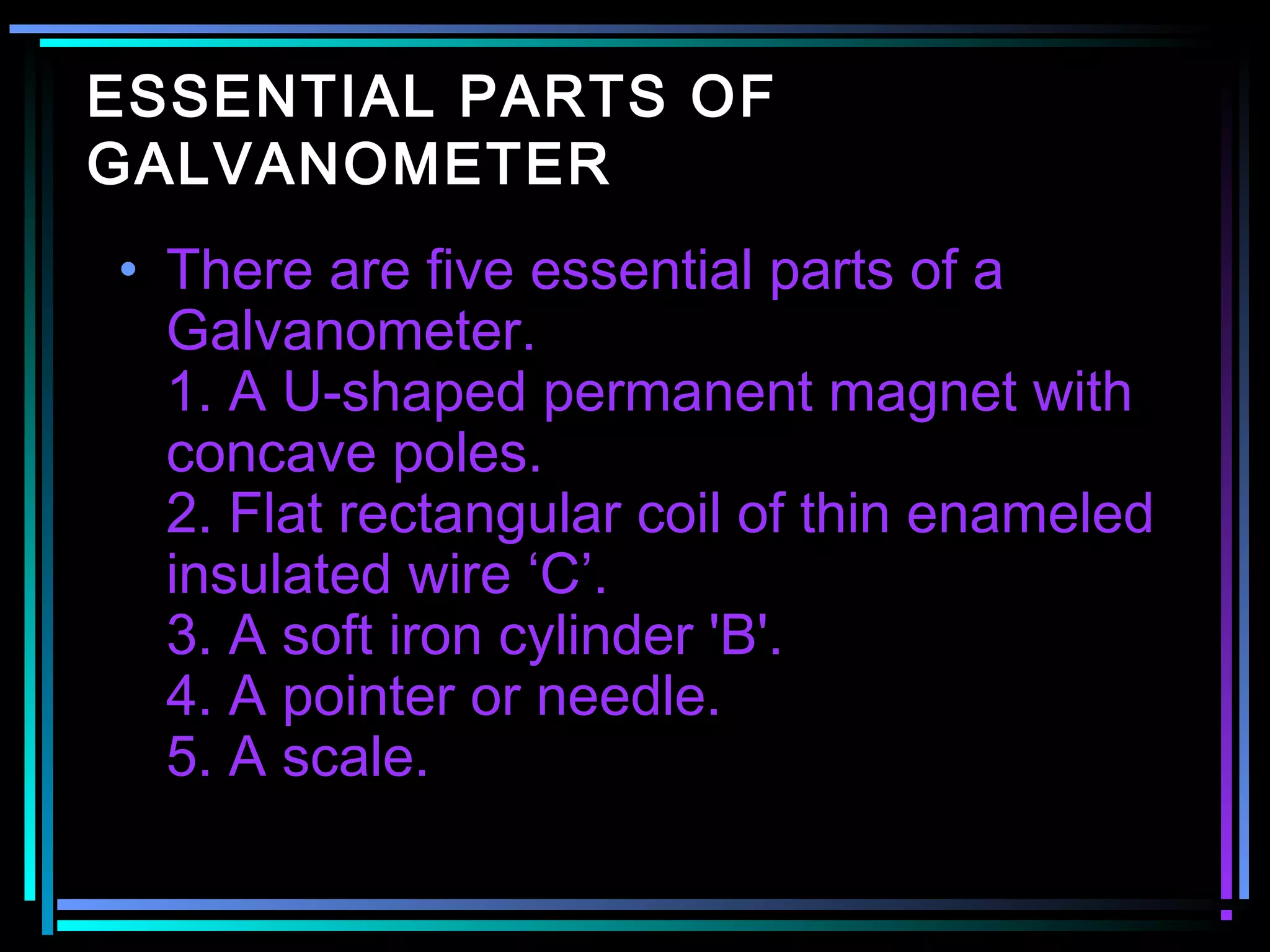 ESSENTIAL PARTS OF
GALVANOMETER
• There are five essential parts of a
Galvanometer.
1. A U-shaped permanent magnet with
concave poles.
2. Flat rectangular coil of thin enameled
insulated wire ‘C’.
3. A soft iron cylinder 'B'.
4. A pointer or needle.
5. A scale.