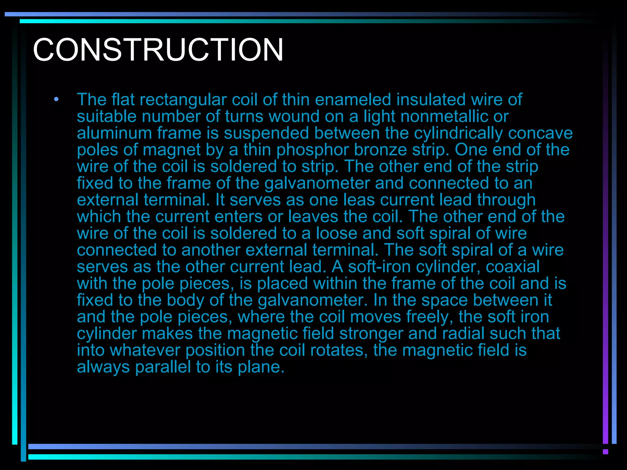 CONSTRUCTION
• The flat rectangular coil of thin enameled insulated wire of
suitable number of turns wound on a light nonmetallic or
aluminum frame is suspended between the cylindrically concave
poles of magnet by a thin phosphor bronze strip. One end of the
wire of the coil is soldered to strip. The other end of the strip
fixed to the frame of the galvanometer and connected to an
external terminal. It serves as one leas current lead through
which the current enters or leaves the coil. The other end of the
wire of the coil is soldered to a loose and soft spiral of wire
connected to another external terminal. The soft spiral of a wire
serves as the other current lead. A soft-iron cylinder, coaxial
with the pole pieces, is placed within the frame of the coil and is
fixed to the body of the galvanometer. In the space between it
and the pole pieces, where the coil moves freely, the soft iron
cylinder makes the magnetic field stronger and radial such that
into whatever position the coil rotates, the magnetic field is
always parallel to its plane.
