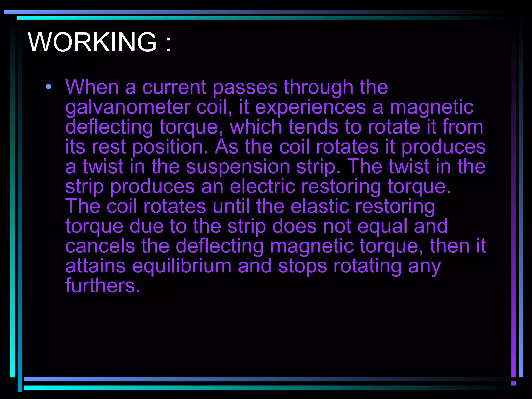 WORKING :
• When a current passes through the
galvanometer coil, it experiences a magnetic
deflecting torque, which tends to rotate it from
its rest position. As the coil rotates it produces
a twist in the suspension strip. The twist in the
strip produces an electric restoring torque.
The coil rotates until the elastic restoring
torque due to the strip does not equal and
cancels the deflecting magnetic torque, then it
attains equilibrium and stops rotating any
furthers.