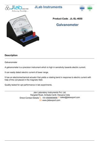 JLab Instruments
Product Code . JL-SL-4650
Galvanometer
Description
Galvanometer
A galvanometer is a precision instrument which is high in sensitivity towards electric current.
It can easily detect electric current of lower range.
It has an electromechanical actuator that yields a rotating bend in response to electric current with
help of the coil placed in the magnetic field.
Quality tested for apt performance in lab experiments.
Jain Laboratory Instruments Pvt. Ltd,
Hargolal Road, Ambala Cantt, Haryana India
Direct Contact Details +91-8569909696 sales@jlabexport.com
www.jlabexport.com
Powered by TCPDF (www.tcpdf.org)
 