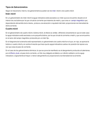 Tipos de Galvanómetros
Según el mecanismo interno, los galvanómetros pueden ser de imán móvil o de cuadro móvil.
Imán móvil
En un galvanómetro de imán móvil la aguja indicadora está asociada a un imán que se encuentra situado en el
interior de una bobina por la que circula la corriente que tratamos de medir y que crea un campo magnético que,
dependiendo del sentido de la misma, produce una atracción o repulsión del imán proporcional a la intensidad de
dicha corriente.
Cuadro móvil
En el galvanómetro de cuadro móvil o bobina móvil, el efecto es similar, difiriendo únicamente en que en este caso
la aguja indicadora está asociada a una pequeña bobina, por la que circula la corriente a medir y que se encuentra
en el seno del campo magnético producido por un imán fijo.
En el diagrama de la derecha está representado un galvanómetro de cuadro móvil en el que, en rojo, se aprecia la
bobina o cuadro móvil y en verde el resorte que hace que la aguja indicadora vuelva a la posición de reposo una
vez que cesa el paso de corriente.
En el caso de los galvanómetros térmicos, lo que se pone de manifiesto es el alargamiento producido al calentarse,
por el Efecto Joule, al paso de la corriente, un hilo muy delgado arrollado a un cilindro solidario con la aguja
indicadora. Lógicamente el mayor o menor alargamiento es proporcional a la intensidad de la corriente.
 