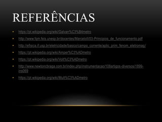 REFERÊNCIAS
• https://pt.wikipedia.org/wiki/Galvan%C3%B4metro
• http://www.fqm.feis.unesp.br/docentes/MarceloII/03-Principios_de_funcionamento.pdf
• http://efisica.if.usp.br/eletricidade/basico/campo_corrente/aplic_prim_fenom_eletromag/
• https://pt.wikipedia.org/wiki/Amper%C3%ADmetro
• https://pt.wikipedia.org/wiki/Volt%C3%ADmetro
• http://www.newtoncbraga.com.br/index.php/instrumentacao/108artigos-diversos/1899-
ins069
• https://pt.wikipedia.org/wiki/Mult%C3%ADmetro
 