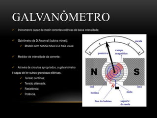 GALVANÔMETRO
 Instrumenro capaz de medir correntes elétricas de baixa intensidade;
 Galvômetro de D’Arsonval (bobina móvel);
 Modelo com bobina móvel é o mais usual.
 Medidor de intensidade da corrente;
 Através de circuitos apropriados, o galvanômetro
é capaz de ler outras grandezas elétricas:
 Tensão contínua;
 Tensão alternada;
 Resistência;
 Potência.
 